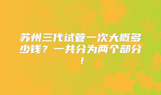 苏州三代试管一次大概多少钱?一共分为两个部分!