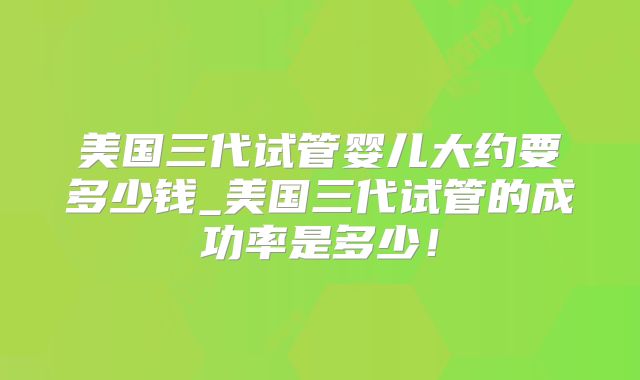 美国三代试管婴儿大约要多少钱_美国三代试管的成功率是多少！