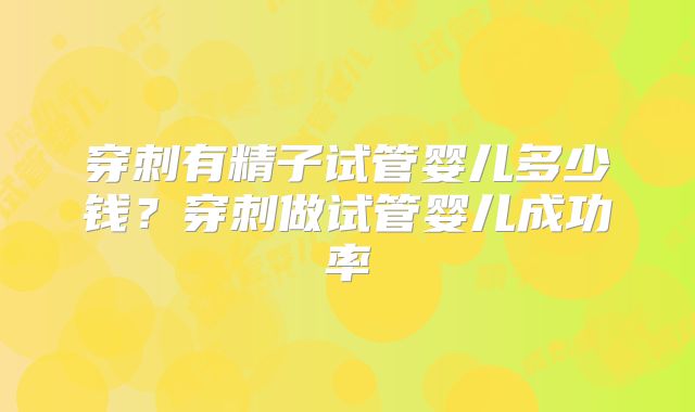 穿刺有精子试管婴儿多少钱?穿刺做试管婴儿成功率
