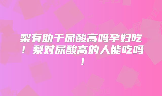 梨有助于尿酸高吗孕妇吃！梨对尿酸高的人能吃吗！