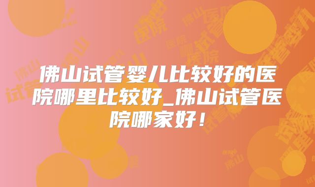 佛山试管婴儿比较好的医院哪里比较好_佛山试管医院哪家好！