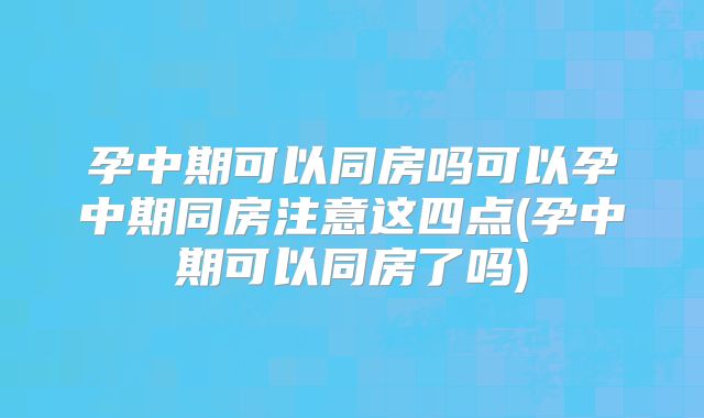 孕中期可以同房吗可以孕中期同房注意这四点(孕中期可以同房了吗)