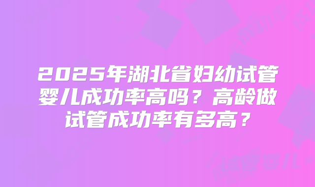2025年湖北省妇幼试管婴儿成功率高吗?高龄做试管成功率有多高?