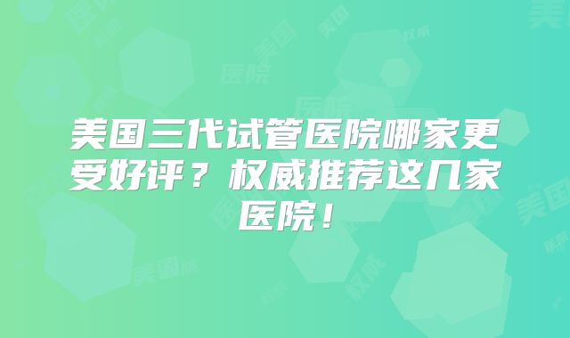 美国三代试管医院哪家更受好评?权威推荐这几家医院!