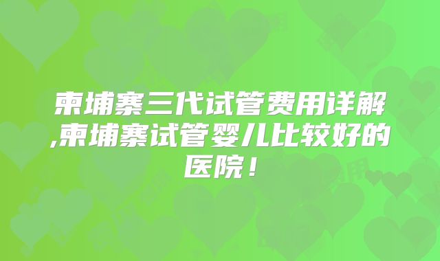 柬埔寨三代试管费用详解,柬埔寨试管婴儿比较好的医院!