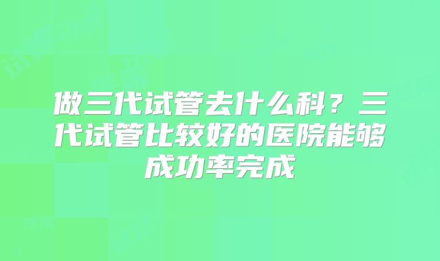 做三代试管去什么科？三代试管比较好的医院能够成功率完成