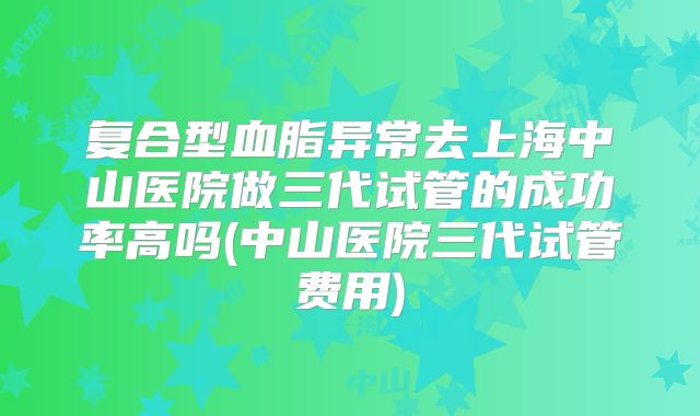 复合型血脂异常去上海中山医院做三代试管的成功率高吗(中山医院三代试管费用)