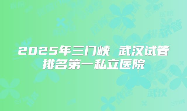 2025年三门峡 武汉试管排名第一私立医院
