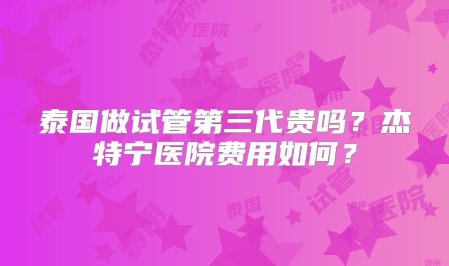 泰国做试管第三代贵吗？杰特宁医院费用如何？