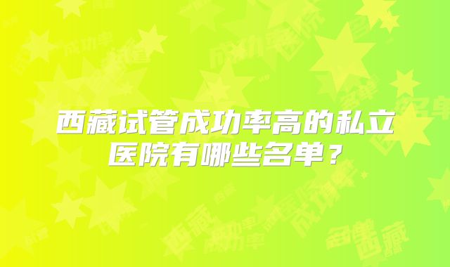 西藏试管成功率高的私立医院有哪些名单？