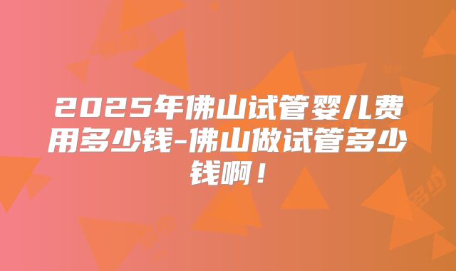 2025年佛山试管婴儿费用多少钱-佛山做试管多少钱啊！