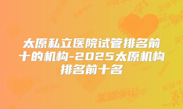 太原私立医院试管排名前十的机构-2025太原机构排名前十名