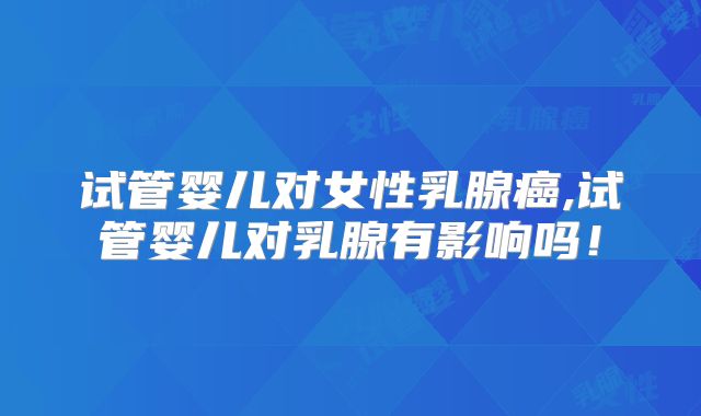 试管婴儿对女性乳腺癌,试管婴儿对乳腺有影响吗！