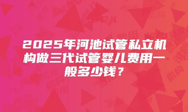 2025年河池试管私立机构做三代试管婴儿费用一般多少钱？