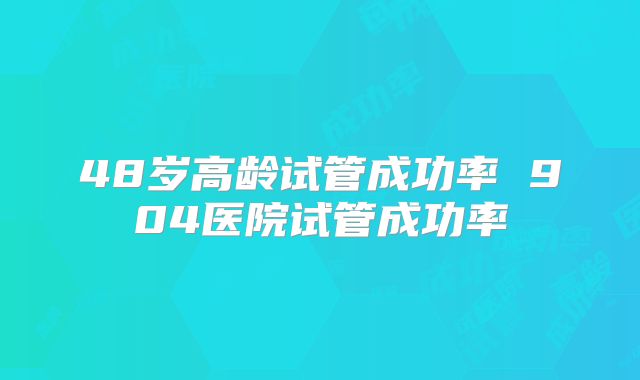 48岁高龄试管成功率 904医院试管成功率