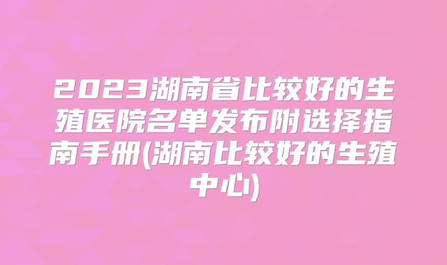 2023湖南省比较好的生殖医院名单发布附选择指南手册(湖南比较好的生殖中心)