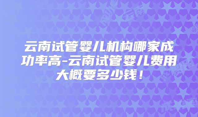 云南试管婴儿机构哪家成功率高-云南试管婴儿费用大概要多少钱！