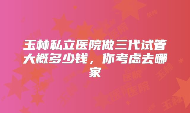玉林私立医院做三代试管大概多少钱，你考虑去哪家