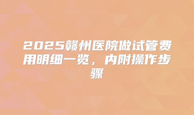2025赣州医院做试管费用明细一览，内附操作步骤
