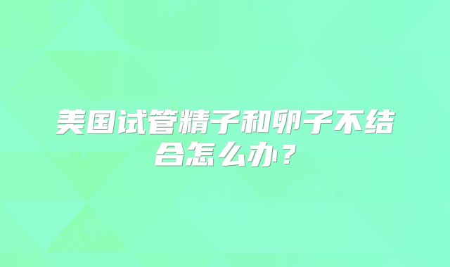 美国试管精子和卵子不结合怎么办？
