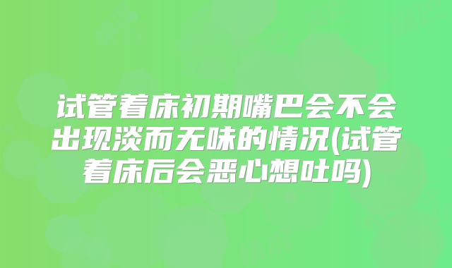 试管着床初期嘴巴会不会出现淡而无味的情况(试管着床后会恶心想吐吗)