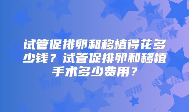 试管促排卵和移植得花多少钱？试管促排卵和移植手术多少费用？