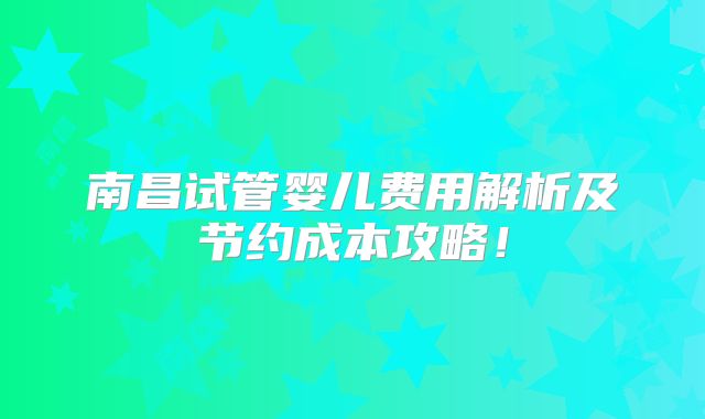 南昌试管婴儿费用解析及节约成本攻略!