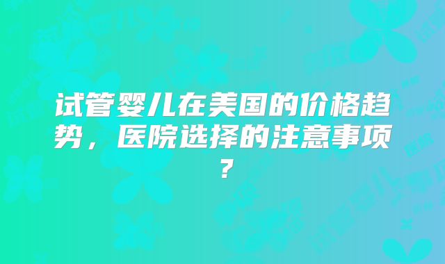 试管婴儿在美国的价格趋势,医院选择的注意事项?