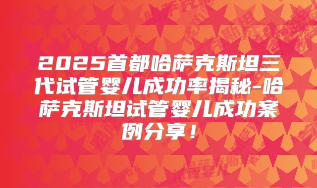 2025首都哈萨克斯坦三代试管婴儿成功率揭秘-哈萨克斯坦试管婴儿成功案例分享!