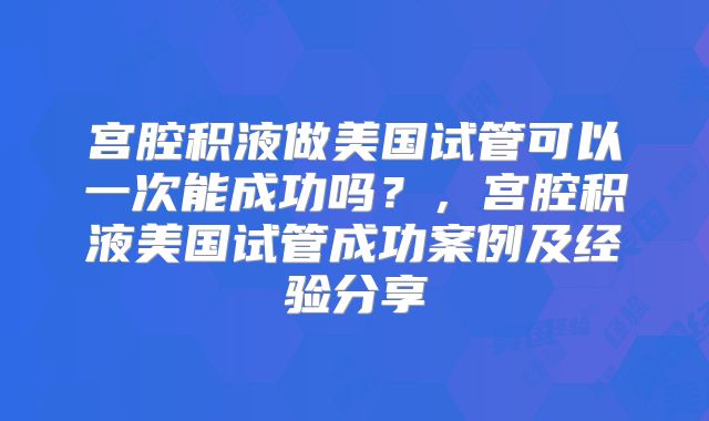 宫腔积液做美国试管可以一次能成功吗？，宫腔积液美国试管成功案例及经验分享