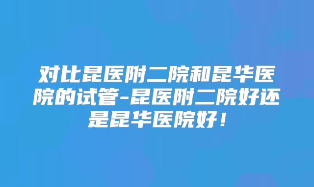 对比昆医附二院和昆华医院的试管-昆医附二院好还是昆华医院好！