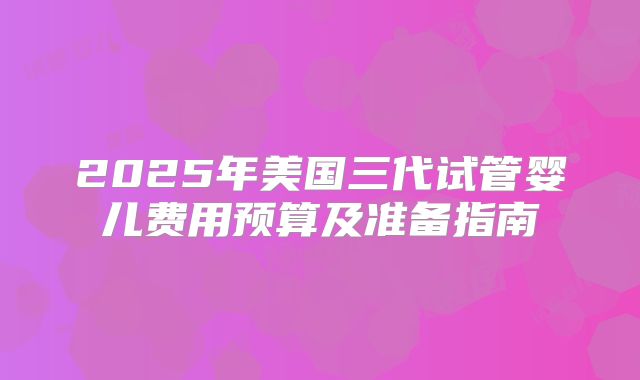 2025年美国三代试管婴儿费用预算及准备指南
