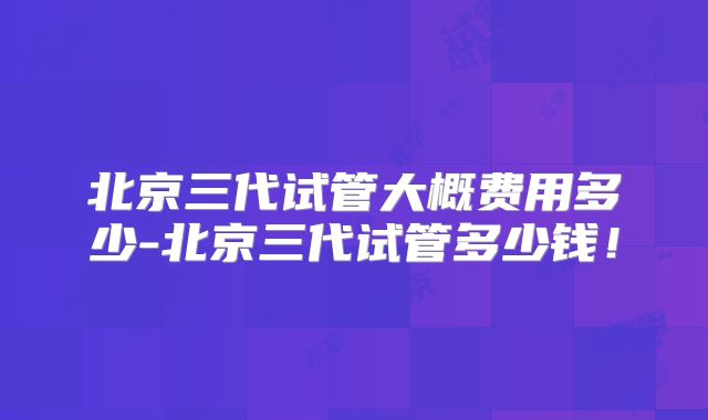 北京三代试管大概费用多少-北京三代试管多少钱！