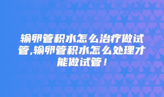输卵管积水怎么治疗做试管,输卵管积水怎么处理才能做试管！