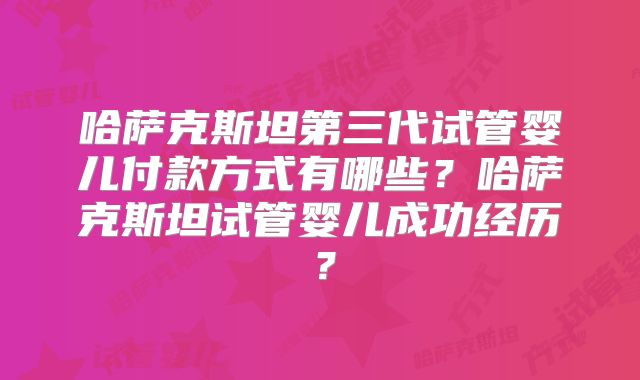 哈萨克斯坦第三代试管婴儿付款方式有哪些？哈萨克斯坦试管婴儿成功经历？