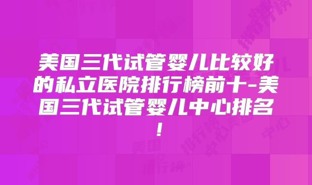 美国三代试管婴儿比较好的私立医院排行榜前十-美国三代试管婴儿中心排名!