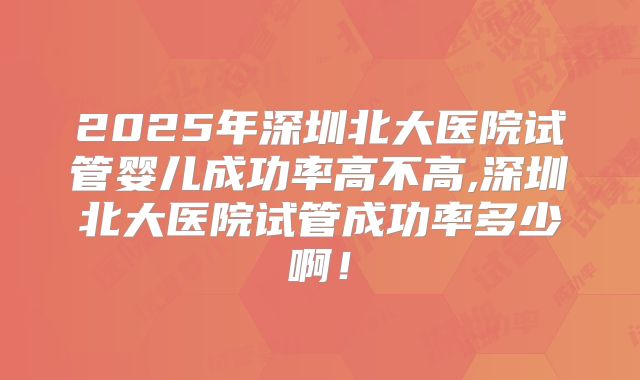 2025年深圳北大医院试管婴儿成功率高不高,深圳北大医院试管成功率多少啊！