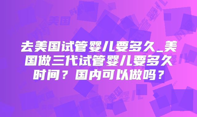 去美国试管婴儿要多久_美国做三代试管婴儿要多久时间？国内可以做吗？