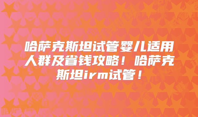 哈萨克斯坦试管婴儿适用人群及省钱攻略！哈萨克斯坦irm试管！