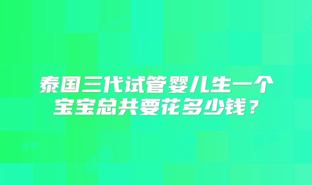 泰国三代试管婴儿生一个宝宝总共要花多少钱？