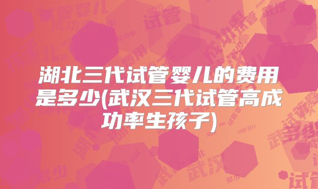 湖北三代试管婴儿的费用是多少(武汉三代试管高成功率生孩子)