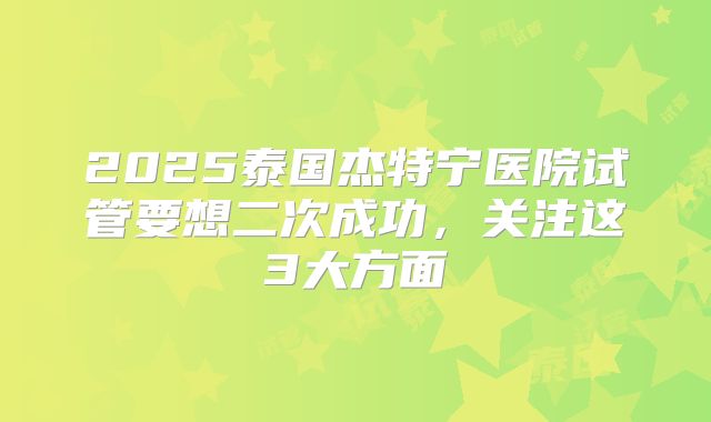 2025泰国杰特宁医院试管要想二次成功，关注这3大方面