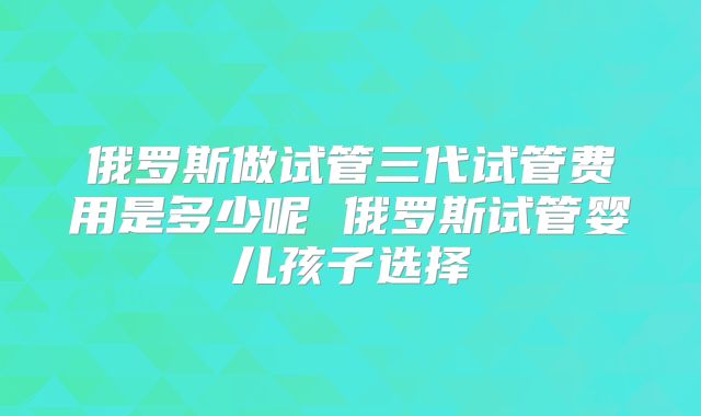 俄罗斯做试管三代试管费用是多少呢 俄罗斯试管婴儿孩子选择