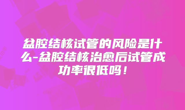 盆腔结核试管的风险是什么-盆腔结核治愈后试管成功率很低吗！