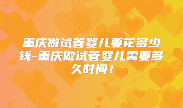 重庆做试管婴儿要花多少钱-重庆做试管婴儿需要多久时间！