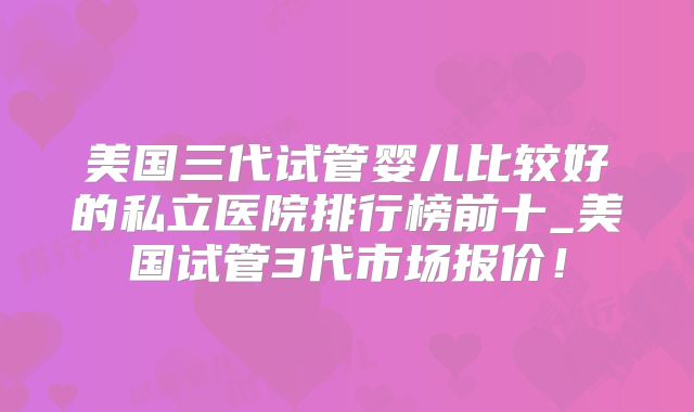 美国三代试管婴儿比较好的私立医院排行榜前十_美国试管3代市场报价！