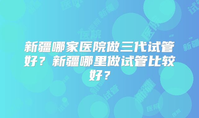 新疆哪家医院做三代试管好？新疆哪里做试管比较好？