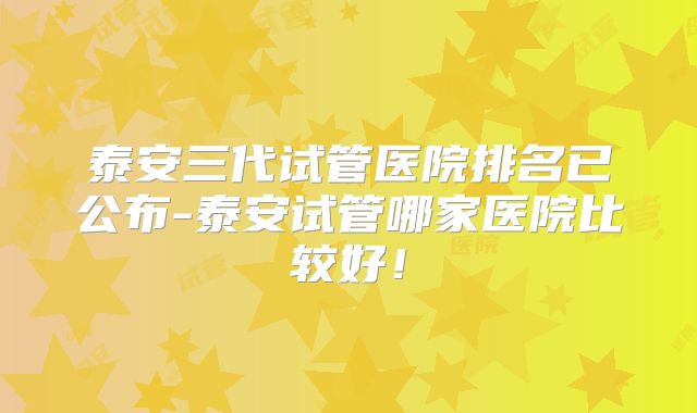 泰安三代试管医院排名已公布-泰安试管哪家医院比较好！
