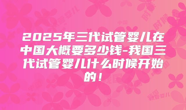 2025年三代试管婴儿在中国大概要多少钱-我国三代试管婴儿什么时候开始的!