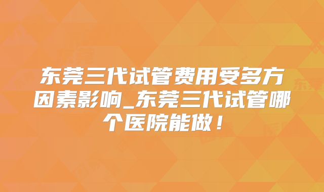 东莞三代试管费用受多方因素影响_东莞三代试管哪个医院能做！